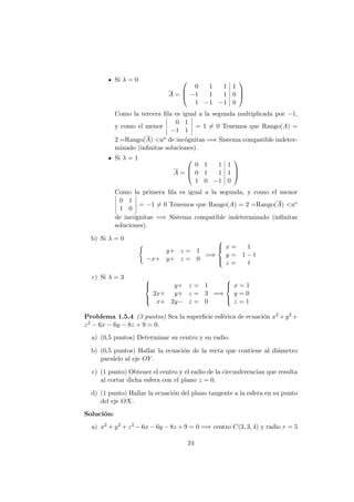 Si λ = 0
A =



0 1 1 1
−1 1 1 0
1 −1 −1 0



Como la tercera ﬁla es igual a la segunda multiplicada por −1,
y como el menor
0 1
−1 1
= 1 = 0 Tenemos que Rango(A) =
2 =Rango(A) <no de inc´ognitas =⇒ Sistema compatible indeter-
minado (inﬁnitas soluciones).
Si λ = 1
A =



0 1 1 1
0 1 1 1
1 0 −1 0



Como la primera ﬁla es igual a la segunda, y como el menor
0 1
1 0
= −1 = 0 Tenemos que Rango(A) = 2 =Rango(A) <no
de inc´ognitas =⇒ Sistema compatible indeterminado (inﬁnitas
soluciones).
b) Si λ = 0
y+ z = 1
−x+ y+ z = 0
=⇒



x = 1
y = 1 − t
z = t
c) Si λ = 3 


y+ z = 1
2x+ y+ z = 3
x+ 2y− z = 0
=⇒



x = 1
y = 0
z = 1
Problema 1.5.4 (3 puntos) Sea la superﬁcie esf´erica de ecuaci´on x2 +y2 +
z2 − 6x − 6y − 8z + 9 = 0.
a) (0,5 puntos) Determinar su centro y su radio.
b) (0,5 puntos) Hallar la ecuaci´on de la recta que contiene al di´ametro
paralelo al eje OY .
c) (1 punto) Obtener el centro y el radio de la circunferencian que resulta
al cortar dicha esfera con el plano z = 0.
d) (1 punto) Hallar la ecuaci´on del plano tangente a la esfera en su punto
del eje OX.
Soluci´on:
a) x2 + y2 + z2 − 6x − 6y − 8z + 9 = 0 =⇒ centro C(3, 3, 4) y radio r = 5
24
 