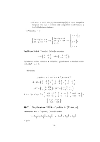 Si λ = 1 o λ = 5 =⇒ |A| = 0 =⇒Rango(A) = 2 <no inc´ognitas
luego en este caso el sistema ser´a Compatible Indeterminado y
tendr´a inﬁnitas soluciones.
b) Cuando λ = 5:
5x + 2y + z = 0
5x − y + 2z = 0
=⇒



5x + 2y = −λ
5x − y = −2λ
z = λ
=⇒



x = −
1
3
λ
y =
1
3
λ
z = λ
Problema 10.6.4 (2 puntos) Dadas las matrices:
A =
4 −2
1 1
, B =
4 −2
−3 1
,
obtener una matriz cuadrada X de orden 2 que veriﬁque la ecuaci´on matri-
cial AXB = A + B
Soluci´on:
AXB = A + B =⇒ X = A−1
(A + B)B−1
A + B =
4 −2
1 1
+
4 −2
−3 1
=
8 −4
−2 2
A−1
=
1/6 1/3
−1/6 2/3
, B−1
=
−1/2 −1
−3/2 −2
X = A−1
(A + B)B−1
=
1/6 1/3
−1/6 2/3
·
8 −4
−2 2
·
−1/2 −1
−3/2 −2
=
−1/3 −2/3
−5/3 −4/3
10.7. Septiembre 2009 - Opci´on A (Reserva)
Problema 10.7.1 (3 puntos) Dadas las rectas:
r :
x − 1
2
=
y + 2
3
=
z − 2
1
, s :
x + 2
1
=
y − 1
2
=
z − λ
2
se pide:
240
 