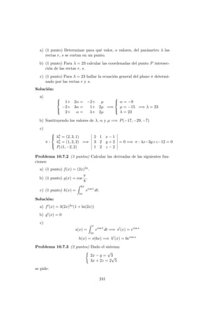 a) (1 punto) Determinar para qu´e valor, o valores, del par´ametro λ las
rectas r, s se cortan en un punto.
b) (1 punto) Para λ = 23 calcular las coordenadas del punto P intersec-
ci´on de las rectas r, s.
c) (1 punto) Para λ = 23 hallar la ecuaci´on general del plano π determi-
nado por las rectas r y s.
Soluci´on:
a) 


1+ 2α = −2+ µ
−2+ 3α = 1+ 2µ
2+ α = λ+ 2µ
=⇒



α = −9
µ = −15
λ = 23
=⇒ λ = 23
b) Sustituyendo los valores de λ, α y µ =⇒ P(−17, −29, −7)
c)
π :



−→ur = (2, 3, 1)
−→us = (1, 2, 2)
Pr(1, −2, 2)
=⇒
2 1 x − 1
3 2 y + 2
1 2 z − 2
= 0 =⇒ π : 4x−3y+z−12 = 0
Problema 10.7.2 (3 puntos) Calcular las derivadas de las siguientes fun-
ciones:
a) (1 punto) f(x) = (2x)3x.
b) (1 punto) g(x) = cos
π
8
.
c) (1 punto) h(x) =
6π
5π
ecos t
dt.
Soluci´on:
a) f (x) = 3(2x)3x(1 + ln(2x))
b) g (x) = 0
c)
s(x) =
x
5π
ecos t
dt =⇒ s (x) = ecos x
h(x) = s(6x) =⇒ h (x) = 6ecos x
Problema 10.7.3 (2 puntos) Dado el sistema:
2x − y =
√
3
3x + 2z = 2
√
5
se pide:
241
 