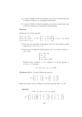 a) (1 punto) A˜nadir, de forma razonada, una tercera ecuaci´on para que
el sistema resultante sea compatible determinado.
b) (1 punto) A˜nadir, de forma razonada, una tercera ecuaci´on para que
el sistema resultante sea compatible indeterminado.
Soluci´on:
A˜nadimos una tercera ecuaci´on:



2x − y =
√
3
3x + 2z = 2
√
5
ax + by + cz = d
=⇒ A =



2 −1 0
√
3
3 0 2 2
√
5
a b c d


 =⇒ |A| = −2a−4b+3c
a) Para que sea compatible determinado |A| = 0 y una soluci´on posible
puede ser a = 2, b = 0 y c = 0.
b) Para que sea compatible indeterminado |A| = 0, es decir, la ﬁla F3 =
αF1 + βF2:



a = 2α + 3β
b = −α
c = 2β
d = α
√
3 + β2
√
5
Bastar´ıa tomar cualquier α = 0 o cualquier β = 0, por ejemplo, si
α = 0 y β = 1 tenemos:
a = 3, b = 0, c = 2 y d = 2
√
5
Problema 10.7.4 (2 puntos) Dadas las matrices:
A =



1 2 −1
1 1 2
1 0 5


 , B =



1 −1 2
0 2 1
1 0 2



Hallar una matriz X que veriﬁque la ecuaci´on matricial XB = A + B
Soluci´on:
XB = A + B =⇒ X = (A + B)B−1
X =



2 1 1
1 3 3
2 0 7






−4 −2 −5
−1 0 1
2 1 −2


 =



−7 −3 9
−1 1 2
6 3 −4



242
 