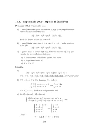 10.8. Septiembre 2009 - Opci´on B (Reserva)
Problema 10.8.1 (3 puntos) Se pide:
a) (1 punto) Demostrar que si tres vectores v1, v2 y v3 son perpendiculares
entre s´ı entonces se veriﬁca que:
|−→v1 + v−→2 + −→v3|2
= |−→v1|2
+ |−→v2|2
+ |−→v3|2
,
donde |w| denota m´odulo del vector −→w
b) (1 punto) Dados los vectores −→v1(1, 1, −1), −→v2 = (1, 0, 1) hallar un vector
−→v3 tal que:
|−→v1 + v−→2 + −→v3|2
= |−→v1|2
+ |−→v2|2
+ |−→v3|2
.
c) (1 punto) Dado el vector −→v (1, 2, 3), hallar los vectores −→v1 y −→v2 que
cumplan las tres condiciones siguientes:
a) −→v1 tiene sus tres coordenadas iguales y no nulas;
b) −→v1 es perpendicular a −→v2;
c) −→v = −→v1 + −→v2
Soluci´on:
a)
|−→v1 + v−→2 + −→v3|2
= (−→v1 + v−→2 + −→v3)(−→v1 + v−→2 + −→v3) =
−→v1
−→v1+−→v1
−→v2+−→v1
−→v3+−→v2
−→v1+−→v2
−→v2+−→v2
−→v3+−→v3
−→v1+−→v3
−→v2+−→v3
−→v3 = |−→v1|2
+|−→v2|2
+|−→v3|2
b) −→v1
−→v2 = 0 =⇒ −→v1 ⊥ −→v2 y llamamos −→v3 = (a, b, c):
−→v3
−→v1 = a + b − c = 0
−→v3
−→v2 = a + c = 0
=⇒
b = −2a
c = −a
−→v3 = a(1, −2, −1) donde a es cualquier valor real.
c) Sea −→v1 = (a, a, a) y −→v2 = (b, c, d):
−→v1
−→v2 = a(b + c + d) = 0 =⇒ b + c + d = 0
−→v = (1, 2, 3) = −→v1 + −→v1 = (a + b, a + c, a + d)
=⇒



b + c + d = 0
a + b = 1
a + c = 2
a + d = 3
=⇒



a = 2
b = −1
c = 0
d = 1
Luego:
−→v1 = (2, 2, 2) y −→v2 = (−1, 0, 1)
243
 