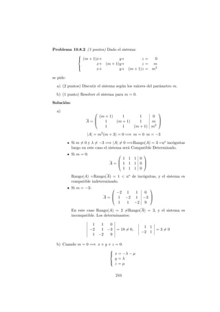 Problema 10.8.2 (3 puntos) Dado el sistema:



(m + 1)x+ y+ z = 0
x+ (m + 1)y+ z = m
x+ y+ (m + 1)z = m2
se pide:
a) (2 puntos) Discutir el sistema seg´un los valores del par´ametro m.
b) (1 punto) Resolver el sistema para m = 0.
Soluci´on:
a)
A =



(m + 1) 1 1 0
1 (m + 1) 1 m
1 1 (m + 1) m2



|A| = m2
(m + 3) = 0 =⇒ m = 0 m = −3
Si m = 0 y λ = −3 =⇒ |A| = 0 =⇒Rango(A) = 3 =no inc´ognitas
luego en este caso el sistema ser´a Compatible Determinado.
Si m = 0:
A =



1 1 1 0
1 1 1 0
1 1 1 0



Rango(A) =Rango(A) = 1 < no de inc´ognitas, y el sistema es
compatible indeterminado.
Si m = −3:
A =



−2 1 1 0
1 −2 1 −3
1 1 −2 9



En este caso Rango(A) = 2 =Rango(A) = 3, y el sistema es
incompatible. Los determinantes:
1 1 0
−2 1 −3
1 −2 9
= 18 = 0,
1 1
−2 1
= 3 = 0
b) Cuando m = 0 =⇒ x + y + z = 0:



x = −λ − µ
y = λ
z = µ
244
 
