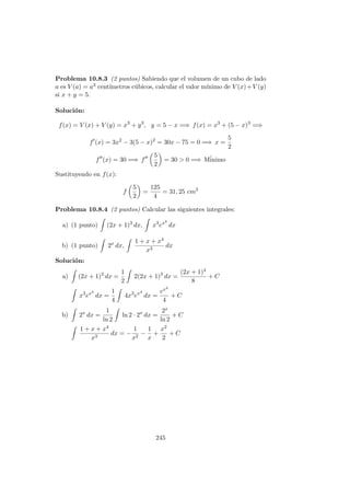 Problema 10.8.3 (2 puntos) Sabiendo que el volumen de un cubo de lado
a es V (a) = a3 cent´ımetros c´ubicos, calcular el valor m´ınimo de V (x)+V (y)
si x + y = 5.
Soluci´on:
f(x) = V (x) + V (y) = x3
+ y3
, y = 5 − x =⇒ f(x) = x3
+ (5 − x)3
=⇒
f (x) = 3x2
− 3(5 − x)2
= 30x − 75 = 0 =⇒ x =
5
2
f (x) = 30 =⇒ f
5
2
= 30 > 0 =⇒ M´inimo
Sustituyendo en f(x):
f
5
2
=
125
4
= 31, 25 cm3
Problema 10.8.4 (2 puntos) Calcular las siguientes integrales:
a) (1 punto) (2x + 1)3
dx, x3
ex4
dx
b) (1 punto) 2x
dx,
1 + x + x4
x3
dx
Soluci´on:
a) (2x + 1)3
dx =
1
2
2(2x + 1)3
dx =
(2x + 1)4
8
+ C
x3
ex4
dx =
1
4
4x3
ex4
dx =
ex4
4
+ C
b) 2x
dx =
1
ln 2
ln 2 · 2x
dx =
2x
ln 2
+ C
1 + x + x4
x3
dx = −
1
x2
−
1
x
+
x2
2
+ C
245
 