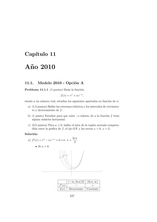Cap´ıtulo 11
A˜no 2010
11.1. Modelo 2010 - Opci´on A
Problema 11.1.1 (3 puntos) Dada la funci´on:
f(x) = ex
+ a e−x
,
siendo a un n´umero real, estudiar los siguientes apartados en funci´on de a:
a) (1,5 puntos) Hallar los extremos relativos y los intervalos de crecimien-
to y decrecimiento de f.
b) (1 punto) Estudiar para que valor , o valores, de a la funci´on f tiene
alguna as´ıntota horizontal.
c) (0,5 puntos) Para a ≥ 0, hallar el ´area de la regi´on acotada compren-
dida entre la gr´aﬁca de f, el eje OX y las rectas x = 0, x = 2.
Soluci´on:
a) f (x) = ex − a e−x = 0 =⇒ x =
ln a
2
Si a > 0:
(−∞, ln a/2) (ln a, ∞)
f (x) − +
f(x) Decreciente Creciente
247
 