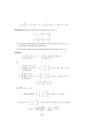 S =
2
0
(ex
+ a e−x
) dx = ex
− a e−x 2
0 = a(1 − e(
− 2)) + e2
− 1 u2
Problema 11.1.2 (3 puntos) Se consideran las rectas:
r ≡
x
−1
=
y − 1
1
=
z − 2
−2
s ≡
x − 5
6
=
y
2
=
z + 1
2
a) (1,5 puntos) Determinar la ecuaci´on de la recta t que corta a r y s, y
que contiene al origen de coordenadas.
b) (1,5 puntos) Determinar la m´ınima distancia entre las rectas r y s.
Soluci´on:
r :
−→ur = (−1, 1, −2)
Pr(0, 1, 2)
s :
−→us = (6, 2, 2) = 2(3, 1, 1)
Ps(5, 0, −1)
a)
π1 :



−→ur = (−1, 1, −2)
−−→
OPr = (0, 1, 2)
O(0, 0, 0)
=⇒
−1 0 x
1 1 y
−2 2 z
= 0 =⇒ 4x + 2y − z = 0
π2 :



−→us = (3, 1, 1)
−−→
OPs = (5, 0, −1)
O(0, 0, 0)
=⇒
3 5 x
1 0 y
1 −1 z
= 0 =⇒ −x + 8y − 5z = 0
t :
4x + 2y − z = 0
x − 8y + 5z = 0
b)
−−→
PrPs = (5, −1, −3)
|[−→ur, −→us,
−−→
PrPs]| = |
−1 1 −2
6 2 2
5 −1 −3
| = 64 =⇒ se cruzan
|−→ur × −→us| = |
i j k
−1 1 −2
6 2 2
| = |(6, −10, −8)| = 2|(3, −5, −4)| = 10
√
2
d(r, s) =
|[−→ur, −→us,
−−→
PrPs]|
|−→ur × −→us|
=
64
10
√
2
=
16
√
2
5
u
249
 