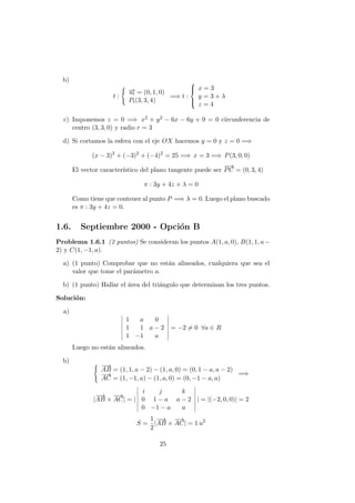 b)
t :
−→ut = (0, 1, 0)
Pt(3, 3, 4)
=⇒ t :



x = 3
y = 3 + λ
z = 4
c) Imponemos z = 0 =⇒ x2 + y2 − 6x − 6y + 9 = 0 circunferencia de
centro (3, 3, 0) y radio r = 3
d) Si cortamos la esfera con el eje OX hacemos y = 0 y z = 0 =⇒
(x − 3)2
+ (−3)2
+ (−4)2
= 25 =⇒ x = 3 =⇒ P(3, 0, 0)
El vector caracter´ıstico del plano tangente puede ser
−−→
PC = (0, 3, 4)
π : 3y + 4z + λ = 0
Como tiene que contener al punto P =⇒ λ = 0. Luego el plano buscado
es π : 3y + 4z = 0.
1.6. Septiembre 2000 - Opci´on B
Problema 1.6.1 (2 puntos) Se consideran los puntos A(1, a, 0), B(1, 1, a−
2) y C(1, −1, a).
a) (1 punto) Comprobar que no est´an alineados, cualquiera que sea el
valor que tome el par´ametro a.
b) (1 punto) Hallar el ´area del tri´angulo que determinan los tres puntos.
Soluci´on:
a)
1 a 0
1 1 a − 2
1 −1 a
= −2 = 0 ∀a ∈ R
Luego no est´an alineados.
b)
−−→
AB = (1, 1, a − 2) − (1, a, 0) = (0, 1 − a, a − 2)
−→
AC = (1, −1, a) − (1, a, 0) = (0, −1 − a, a)
=⇒
|
−−→
AB ×
−→
AC| = |
i j k
0 1 − a a − 2
0 −1 − a a
| = |(−2, 0, 0)| = 2
S =
1
2
|
−−→
AB ×
−→
AC| = 1 u2
25
 