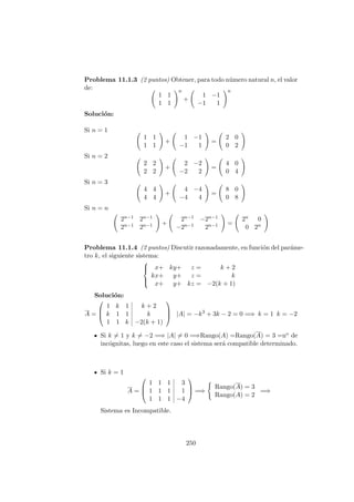 Problema 11.1.3 (2 puntos) Obtener, para todo n´umero natural n, el valor
de:
1 1
1 1
n
+
1 −1
−1 1
n
Soluci´on:
Si n = 1
1 1
1 1
+
1 −1
−1 1
=
2 0
0 2
Si n = 2
2 2
2 2
+
2 −2
−2 2
=
4 0
0 4
Si n = 3
4 4
4 4
+
4 −4
−4 4
=
8 0
0 8
Si n = n
2n−1 2n−1
2n−1 2n−1 +
2n−1 −2n−1
−2n−1 2n−1 =
2n 0
0 2n
Problema 11.1.4 (2 puntos) Discutir razonadamente, en funci´on del par´ame-
tro k, el siguiente sistema:



x+ ky+ z = k + 2
kx+ y+ z = k
x+ y+ kz = −2(k + 1)
Soluci´on:
A =



1 k 1 k + 2
k 1 1 k
1 1 k −2(k + 1)


 |A| = −k3
+ 3k − 2 = 0 =⇒ k = 1 k = −2
Si k = 1 y k = −2 =⇒ |A| = 0 =⇒Rango(A) =Rango(A) = 3 =no de
inc´ognitas, luego en este caso el sistema ser´a compatible determinado.
Si k = 1
A =



1 1 1 3
1 1 1 1
1 1 1 −4


 =⇒
Rango(A) = 3
Rango(A) = 2
=⇒
Sistema es Incompatible.
250
 