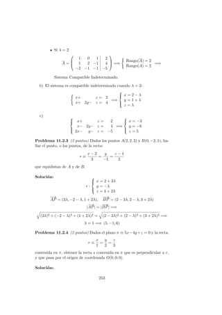 Si λ = 2
A =



1 0 1 2
1 2 −1 4
−2 −1 −1 −5


 =⇒
Rango(A) = 2
Rango(A) = 2
=⇒
Sistema Compatible Indeterminado.
b) El sistema es compatible indeterminado cuando λ = 2:
x+ z = 2
x+ 2y− z = 4
=⇒



x = 2 − λ
y = 1 + λ
z = λ
c) 


x+ z = 2
x− 2y− z = 4
2x− y− z = −5
=⇒



x = −3
y = −6
z = 5
Problema 11.2.3 (2 puntos) Dados los puntos A(2, 2, 3) y B(0, −2, 1), ha-
llar el punto, o los puntos, de la recta:
r ≡
x − 2
3
=
y
−1
=
z − 4
2
que equidistan de A y de B.
Soluci´on:
r :



x = 2 + 3λ
y = −λ
z = 4 + 2λ
−→
AP = (3λ, −2 − λ, 1 + 2λ),
−−→
BP = (2 − 3λ, 2 − λ, 3 + 2λ)
|
−→
AP| = |
−−→
BP| =⇒
(3λ)2 + (−2 − λ)2 + (1 + 2λ)2 = (2 − 3λ)2 + (2 − λ)2 + (3 + 2λ)2 =⇒
λ = 1 =⇒ (5, −1, 6)
Problema 11.2.4 (2 puntos) Dados el plano π ≡ 5x−4y+z = 0 y la recta:
r ≡
x
1
=
y
2
=
z
3
contenida en π, obtener la recta s contenida en π que es perpendicular a r,
y que pasa por el origen de coordenada O(0, 0, 0).
Soluci´on:
253
 