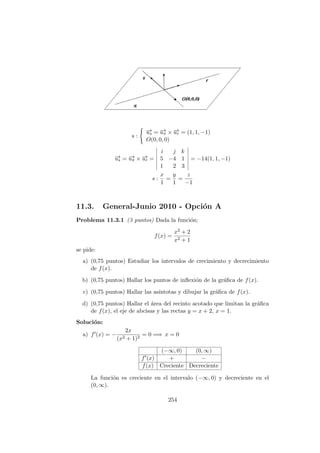 s :
−→us = −→uπ × −→ur = (1, 1, −1)
O(0, 0, 0)
−→us = −→uπ × −→ur =
i j k
5 −4 1
1 2 3
= −14(1, 1, −1)
s :
x
1
=
y
1
=
z
−1
11.3. General-Junio 2010 - Opci´on A
Problema 11.3.1 (3 puntos) Dada la funci´on:
f(x) =
x2 + 2
x2 + 1
se pide:
a) (0,75 puntos) Estudiar los intervalos de crecimiento y decrecimiento
de f(x).
b) (0,75 puntos) Hallar los puntos de inﬂexi´on de la gr´aﬁca de f(x).
c) (0,75 puntos) Hallar las as´ıntotas y dibujar la gr´aﬁca de f(x).
d) (0,75 puntos) Hallar el ´area del recinto acotado que limitan la gr´aﬁca
de f(x), el eje de abcisas y las rectas y = x + 2, x = 1.
Soluci´on:
a) f (x) = −
2x
(x2 + 1)2
= 0 =⇒ x = 0
(−∞, 0) (0, ∞)
f (x) + −
f(x) Creciente Decreciente
La funci´on es creciente en el intervalo (−∞, 0) y decreciente en el
(0, ∞).
254
 