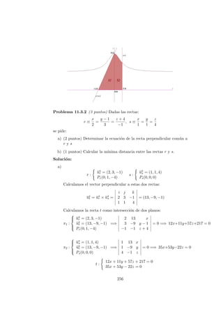 Problema 11.3.2 (3 puntos) Dadas las rectas:
r ≡
x
2
=
y − 1
3
=
z + 4
−1
, s ≡
x
1
=
y
1
=
z
4
se pide:
a) (2 puntos) Determinar la ecuaci´on de la recta perpendicular com´un a
r y s
b) (1 puntos) Calcular la m´ınima distancia entre las rectas r y s.
Soluci´on:
a)
r :
−→ur = (2, 3, −1)
Pr(0, 1, −4)
s :
−→us = (1, 1, 4)
Ps(0, 0, 0)
Calculamos el vector perpendicular a estas dos rectas:
−→ut = −→ur × −→us =
i j k
2 3 −1
1 1 4
= (13, −9, −1)
Calculamos la recta t como intersecci´on de dos planos:
π1 :



−→ur = (2, 3, −1)
−→ut = (13, −9, −1)
Pr(0, 1, −4)
=⇒
2 13 x
3 −9 y − 1
−1 −1 z + 4
= 0 =⇒ 12x+11y+57z+217 = 0
π2 :



−→us = (1, 1, 4)
−→ut = (13, −9, −1)
Ps(0, 0, 0)
=⇒
1 13 x
1 −9 y
4 −1 z
= 0 =⇒ 35x+53y−22z = 0
t :
12x + 11y + 57z + 217 = 0
35x + 53y − 22z = 0
256
 