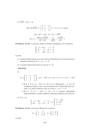 b)
−−→
PsPr = (0, 1, −4)
|[−→ur, −→us,
−−→
PrPs]| = |
0 1 −4
2 3 −1
1 1 4
| = −5 =⇒ se cruzan
|−→ur × −→us| = |(13, −9, −1)| =
√
251
d(r, s) =
|[−→ur, −→us,
−−→
PrPs]|
|−→ur × −→us|
=
5
√
251
=
5
√
251
251
u
Problema 11.3.3 (2 puntos) Dado el sistema homog´eneo de ecuaciones:



x+ ky− z = 0
2x− y+ 2z = 0
x− 4y+ kz = 0
se pide:
a) (1 punto) Determinar para qu´e valores del par´ametro k el sistema tiene
soluciones distintas de x = y = z = 0.
b) (1 punto) Resolverlo para el casa de k = 3.
Soluci´on:
a)
A =



1 k −1
2 −1 2
1 −4 k


 |A| = −2k2
+ k + 15 = 0 =⇒ k = 3 k = −5/2
Si k = 3 y k = −5/2 =⇒ |A| = 0 =⇒Rango(A) = 3 =no de
inc´ognitas, luego en este caso el sistema ser´a compatible determi-
nado y la ´unica soluci´on ser´ıa la trivial x = y = z = 0
Si k = 3 o k = −5/2 =⇒ |A| = 0 =⇒ sistema compatible
indeterminado y tendr´ıa inﬁnitas soluciones distintas de la trivial.
b) Si k = 3:
x+ 3y− z = 0
2x− y+ 2z = 0
=⇒



x = −5
7λ
y = 4
7λ
z = λ
Problema 11.3.4 (2 puntos) Dadas las matrices:
A =
1 1
1 −2
, I =
1 0
0 1
se pide:
257
 