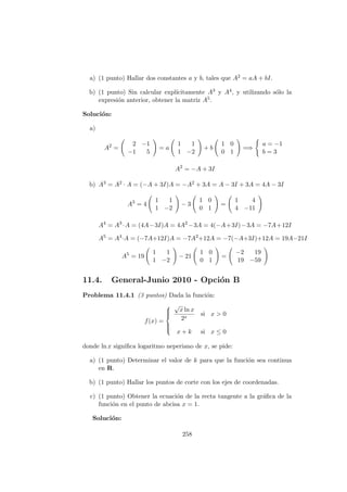 a) (1 punto) Hallar dos constantes a y b, tales que A2 = aA + bI.
b) (1 punto) Sin calcular expl´ıcitamente A3 y A4, y utilizando s´olo la
expresi´on anterior, obtener la matriz A5.
Soluci´on:
a)
A2
=
2 −1
−1 5
= a
1 1
1 −2
+ b
1 0
0 1
=⇒
a = −1
b = 3
A2
= −A + 3I
b) A3 = A2 · A = (−A + 3I)A = −A2 + 3A = A − 3I + 3A = 4A − 3I
A3
= 4
1 1
1 −2
− 3
1 0
0 1
=
1 4
4 −11
A4
= A3
·A = (4A−3I)A = 4A2
−3A = 4(−A+3I)−3A = −7A+12I
A5
= A4
·A = (−7A+12I)A = −7A2
+12A = −7(−A+3I)+12A = 19A−21I
A5
= 19
1 1
1 −2
− 21
1 0
0 1
=
−2 19
19 −59
11.4. General-Junio 2010 - Opci´on B
Problema 11.4.1 (3 puntos) Dada la funci´on:
f(x) =



√
x ln x
2x
si x > 0
x + k si x ≤ 0
donde ln x signiﬁca logaritmo neperiano de x, se pide:
a) (1 punto) Determinar el valor de k para que la funci´on sea continua
en R.
b) (1 punto) Hallar los puntos de corte con los ejes de coordenadas.
c) (1 punto) Obtener la ecuaci´on de la recta tangente a la gr´aﬁca de la
funci´on en el punto de abcisa x = 1.
Soluci´on:
258
 