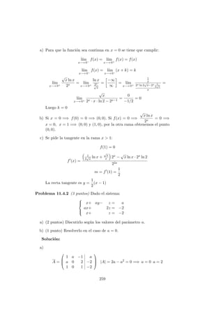 a) Para que la funci´on sea continua en x = 0 se tiene que cumplir:
l´ım
x−→ 0−
f(x) = l´ım
x−→ 0+
f(x) = f(x)
l´ım
x−→ 0−
f(x) = l´ım
x−→ 0−
(x + k) = k
l´ım
x−→ 0+
√
x ln x
2x
= l´ım
x−→ 0+
ln x
2x
√
x
=
−∞
∞
= l´ım
x−→ 0+
1
x
2x ln 2
√
x−2x 1
2
√
x
x
=
l´ım
x−→ 0+
√
x
2x · x · ln 2 − 2x−1
=
0
−1/2
= 0
Luego k = 0
b) Si x = 0 =⇒ f(0) = 0 =⇒ (0, 0). Si f(x) = 0 =⇒
√
x ln x
2x
= 0 =⇒
x = 0, x = 1 =⇒ (0, 0) y (1, 0), por la otra rama obtenemos el punto
(0, 0).
c) Se pide la tangente en la rama x > 1:
f(1) = 0
f (x) =
1
2
√
x
ln x +
√
x
x 2x −
√
x ln x · 2x ln 2
22x
m = f (1) =
1
2
La recta tangente es y =
1
2
(x − 1)
Problema 11.4.2 (3 puntos) Dado el sistema:



x+ ay− z = a
ax+ 2z = −2
x+ z = −2
a) (2 puntos) Discutirlo seg´un los valores del par´ametro a.
b) (1 punto) Resolverlo en el caso de a = 0.
Soluci´on:
a)
A =



1 a −1 a
a 0 2 −2
1 0 1 −2


 |A| = 2a − a2
= 0 =⇒ a = 0 a = 2
259
 