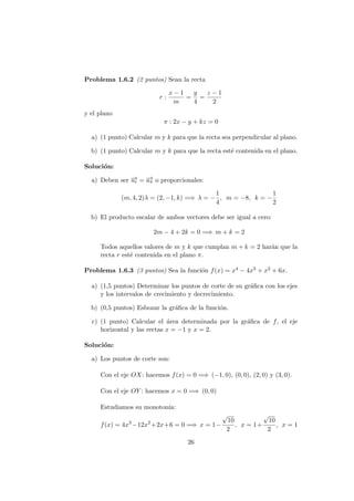 Problema 1.6.2 (2 puntos) Sean la recta
r :
x − 1
m
=
y
4
=
z − 1
2
y el plano
π : 2x − y + kz = 0
a) (1 punto) Calcular m y k para que la recta sea perpendicular al plano.
b) (1 punto) Calcular m y k para que la recta est´e contenida en el plano.
Soluci´on:
a) Deben ser −→ur = −→uπ o proporcionales:
(m, 4, 2)λ = (2, −1, k) =⇒ λ = −
1
4
, m = −8, k = −
1
2
b) El producto escalar de ambos vectores debe ser igual a cero:
2m − 4 + 2k = 0 =⇒ m + k = 2
Todos aquellos valores de m y k que cumplan m + k = 2 har´an que la
recta r est´e contenida en el plano π.
Problema 1.6.3 (3 puntos) Sea la funci´on f(x) = x4 − 4x3 + x2 + 6x.
a) (1,5 puntos) Determinar los puntos de corte de su gr´aﬁca con los ejes
y los intervalos de crecimiento y decrecimiento.
b) (0,5 puntos) Esbozar la gr´aﬁca de la funci´on.
c) (1 punto) Calcular el ´area determinada por la gr´aﬁca de f, el eje
horizontal y las rectas x = −1 y x = 2.
Soluci´on:
a) Los puntos de corte son:
Con el eje OX: hacemos f(x) = 0 =⇒ (−1, 0), (0, 0), (2, 0) y (3, 0).
Con el eje OY : hacemos x = 0 =⇒ (0, 0)
Estudiamos su monoton´ıa:
f(x) = 4x3
−12x2
+2x+6 = 0 =⇒ x = 1−
√
10
2
, x = 1+
√
10
2
, x = 1
26
 