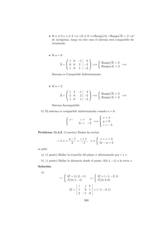 Si a = 0 y a = 2 =⇒ |A| = 0 =⇒Rango(A) =Rango(A) = 3 =no
de inc´ognitas, luego en este caso el sistema ser´a compatible de-
terminado.
Si a = 0
A =



1 0 −1 0
0 0 2 −2
1 0 1 −2


 =⇒
Rango(A) = 2
Rango(A) = 2
=⇒
Sistema es Compatible Indeterminado.
Si a = 2
A =



1 2 −1 2
2 0 2 −2
1 0 1 −2


 =⇒
Rango(A) = 3
Rango(A) = 2
=⇒
Sistema Incompatible.
b) El sistema es compatible indeterminado cuando a = 0:
x− z = 0
2z = −2
=⇒



x = λ
y = 0
z = −λ
Problema 11.4.3 (2 puntos) Dadas las rectas:
r ≡ x =
y − 1
2
=
z + 1
−1
, s ≡
x + z = 3
2x − y = 2
se pide:
a) (1 punto) Hallar la ecuaci´on del plano π determinado por r y s.
b) (1 punto) Hallar la distancia desde el punto A(0, 1, −1) a la recta s.
Soluci´on:
a)
r :
−→ur = (1, 2, −1)
Pr(0, 1, −1)
s :
−→us = (−1, −2, 1)
Ps(3, 4, 0)
−→us =
i j k
1 0 1
2 −1 0
= (−1, −2, 1)
260
 