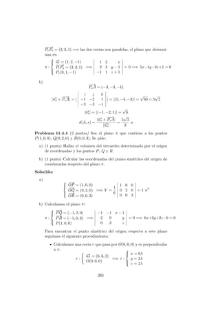 −−→
PrPs = (3, 3, 1) =⇒ las dos rectas son paralelas, el plano que determi-
nan es:
π :



−→ur = (1, 2, −1)
−−→
PrPs = (3, 3, 1)
Pr(0, 1, −1)
=⇒
1 3 x
2 3 y − 1
−1 1 z + 1
= 0 =⇒ 5x−4y−3z+1 = 0
b)
−−→
PsA = (−3, −3, −1)
|−→us ×
−−→
PsA| = |
i j k
−1 −2 1
−3 −3 −1
| = |(5, −4, −3)| =
√
50 = 5
√
2
|−→us| = |(−1, −2, 1)| =
√
6
d(A, s) =
|−→us ×
−−→
PsA|
|−→us|
=
5
√
3
3
u
Problema 11.4.4 (2 puntos) Sea el plano π que contiene a los puntos
P(1, 0, 0), Q(0, 2, 0) y R(0, 0, 3). Se pide:
a) (1 punto) Hallar el volumen del tetraedro determinado por el origen
de coordenadas y los puntos P, Q y R.
b) (1 punto) Calcular las coordenadas del punto sim´etrico del origen de
coordenadas respecto del plano π.
Soluci´on:
a) 


−−→
OP = (1, 0, 0)
−−→
OQ = (0, 2, 0)
−−→
OR = (0, 0, 3)
=⇒ V =
1
6
1 0 0
0 2 0
0 0 3
= 1 u3
b) Calculamos el plano π:
π :



−−→
PQ = (−1, 2, 0)
−→
PR = (−1, 0, 3)
P(1, 0, 0)
=⇒
−1 −1 x − 1
2 0 y
0 3 z
= 0 =⇒ 6x+3y+2z−6 = 0
Para encontrar el punto sim´etrico del origen respecto a este plano
seguimos el siguiente procedimiento:
Calculamos una recta r que pasa por O(0, 0, 0) y es perpendicular
a π:
r :
−→uπ = (6, 3, 2)
O(0, 0, 0)
=⇒ r :



x = 6λ
y = 3λ
z = 2λ
261
 