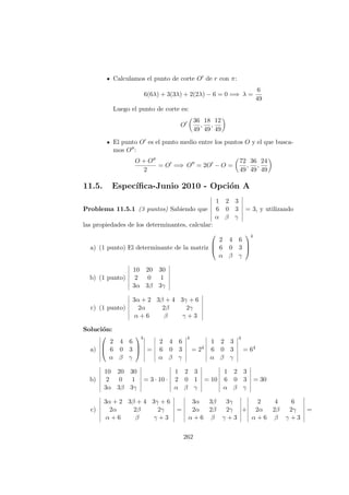 Calculamos el punto de corte O de r con π:
6(6λ) + 3(3λ) + 2(2λ) − 6 = 0 =⇒ λ =
6
49
Luego el punto de corte es:
O
36
49
,
18
49
,
12
49
El punto O es el punto medio entre los puntos O y el que busca-
mos O :
O + O
2
= O =⇒ O = 2O − O =
72
49
,
36
49
,
24
49
11.5. Espec´ıﬁca-Junio 2010 - Opci´on A
Problema 11.5.1 (3 puntos) Sabiendo que
1 2 3
6 0 3
α β γ
= 3, y utilizando
las propiedades de los determinantes, calcular:
a) (1 punto) El determinante de la matriz



2 4 6
6 0 3
α β γ



4
b) (1 punto)
10 20 30
2 0 1
3α 3β 3γ
c) (1 punto)
3α + 2 3β + 4 3γ + 6
2α 2β 2γ
α + 6 β γ + 3
Soluci´on:
a)



2 4 6
6 0 3
α β γ



4
=
2 4 6
6 0 3
α β γ
4
= 24
1 2 3
6 0 3
α β γ
4
= 64
b)
10 20 30
2 0 1
3α 3β 3γ
= 3 · 10 ·
1 2 3
2 0 1
α β γ
= 10
1 2 3
6 0 3
α β γ
= 30
c)
3α + 2 3β + 4 3γ + 6
2α 2β 2γ
α + 6 β γ + 3
=
3α 3β 3γ
2α 2β 2γ
α + 6 β γ + 3
+
2 4 6
2α 2β 2γ
α + 6 β γ + 3
=
262
 