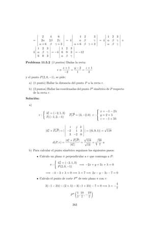 =
2 4 6
2α 2β 2γ
α + 6 β γ + 3
= 4
1 2 3
α β γ
α + 6 β γ + 3
= 4
1 2 3
α β γ
α β γ
+
4
1 2 3
α β γ
6 0 3
= −4
1 2 3
6 0 3
α β γ
= −12
Problema 11.5.2 (3 puntos) Dadas la recta:
r ≡
x + 1
−2
=
y − 2
1
=
z + 1
3
y el punto P(2, 0, −1), se pide:
a) (1 punto) Hallar la distancia del punto P a la recta r.
b) (2 puntos) Hallar las coordenadas del punto P sim´etrico de P respecto
de la recta r.
Soluci´on:
a)
r :
−→ur = (−2, 1, 3)
Pr(−1, 2, −1)
−−→
PrP = (3, −2, 0) r :



x = −1 − 2λ
y = 2 + λ
z = −1 + 3λ
|−→ur ×
−−→
PrP| = |
i j k
−2 1 3
3 −2 0
| = |(6, 9, 1)| =
√
118
d(P, r) =
|−→ur ×
−−→
PrP|
|−→ur|
=
√
118
√
14
=
59
7
u
b) Para calcular el punto sim´etrico seguimos los siguientes pasos:
Calculo un plano π perpendicular a r que contenga a P:
π :
−→uπ = (−2, 1, 3)
P(2, 0, −1)
=⇒ −2x + y + 3z + λ = 0
=⇒ −4 − 3 + λ = 0 =⇒ λ = 7 =⇒ 2x − y − 3z − 7 = 0
Calculo el punto de corte P de este plano π con r:
2(−1 − 2λ) − (2 + λ) − 3(−1 + 3λ) − 7 = 0 =⇒ λ = −
4
7
P
1
7
,
10
7
, −
19
7
263
 