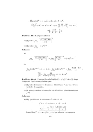 El punto P es el punto medio entre P y P :
P + P
2
= P =⇒ P = 2P − P =
2
7
,
20
7
, −
38
7
− (2, 0, −1)
P −
12
7
,
20
7
, −
31
7
Problema 11.5.3 (2 puntos) Hallar:
a) (1 punto) l´ım
x−→∞
3
√
3 + 5x − 8x3
1 + 2x
25
b) (1 punto) l´ım
x−→ 0
(1 + 4x3
)2/x3
Soluci´on:
a)
l´ım
x−→∞
3
√
3 + 5x − 8x3
1 + 2x
25
= l´ım
x−→∞
3
√
−8x3
2x
25
= (−1)25
= −1
b)
l´ım
x−→ 0
(1+4x3
)2/x3
= λ =⇒ ln λ = l´ım
x−→ 0
ln(1+4x3
)2/x3
= l´ım
x−→ 0
2 ln(1 + 4x3)
x3
=
0
0
= l´ım
x−→ 0
24
3(1 + 4x3)
= 8 =⇒ λ = e8
Problema 11.5.4 (2 puntos) Dada la funci´on f(x) = ln(x2+4x−5), donde
ln signiﬁca logaritmo neperiano,se pide:
a) (1 punto) Determinar el dominio de deﬁnici´on de f(x) y las as´ıntotas
verticales de su gr´aﬁca.
b) (1 punto) Estudiar los intervalos de crecimiento y decrecimiento de
f(x).
Soluci´on:
a) Hay que estudiar la inecuaci´on: x2 + 4x − 5 > 0.
x2
+ 4x − 5 = 0 =⇒ x = −5, x = 1
(−∞, −5) (−5, 1) (1, ∞)
f(x) + − +
Luego Dom(f) = (−∞, −5) ∪ (1, ∞). Las as´ıntotas verticales son:
264
 