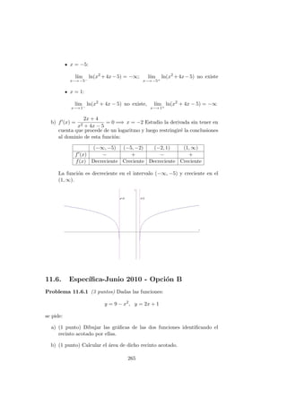 x = −5:
l´ım
x−→ −5−
ln(x2
+4x−5) = −∞; l´ım
x−→ −5+
ln(x2
+4x−5) no existe
x = 1:
l´ım
x−→ 1−
ln(x2
+ 4x − 5) no existe, l´ım
x−→ 1+
ln(x2
+ 4x − 5) = −∞
b) f (x) =
2x + 4
x2 + 4x − 5
= 0 =⇒ x = −2 Estudio la derivada sin tener en
cuenta que procede de un logaritmo y luego restringir´e la conclusiones
al dominio de esta funci´on:
(−∞, −5) (−5, −2) (−2, 1) (1, ∞)
f (x) − + − +
f(x) Decreciente Creciente Decreciente Creciente
La funci´on es decreciente en el intervalo (−∞, −5) y creciente en el
(1, ∞).
11.6. Espec´ıﬁca-Junio 2010 - Opci´on B
Problema 11.6.1 (3 puntos) Dadas las funciones:
y = 9 − x2
, y = 2x + 1
se pide:
a) (1 punto) Dibujar las gr´aﬁcas de las dos funciones identiﬁcando el
recinto acotado por ellas.
b) (1 punto) Calcular el ´area de dicho recinto acotado.
265
 