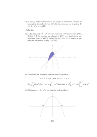 c) (1 punto) Hallar el volumen de un cuerpo de revoluci´on obtenido al
hacer girar alrederdor del eje OX el recinto acotado por la gr´aﬁca de
y = 9 − x2 y el eje OX.
Soluci´on:
a) La funci´on f(x) = 9 − x2 tiene los puntos de corte con los ejes: (0, 9),
(3, 0) y (−3, 0), presenta un m´aximo en (0, 9) y es una funci´on par
(sim´etrica respecto a OY ). La funci´on g(x) = 2x + 1 es una recta que
pasa por los puntos: (0, 1) y (−1/2, 0)
b) Calculamos los puntos de corte de estas dos gr´aﬁcas:
9 − x2
= 2x + 1 =⇒ x = −4, x = 2
S =
2
−4
(9−x2
−2x−1) dx =
2
−4
(−x2
−2x+8) dx = −
x3
3
− x2
+ 8x
2
−4
= 36 u2
c) Dibujamos y = 9 − x2 y por simetr´ıa podemos hacer:
266
 