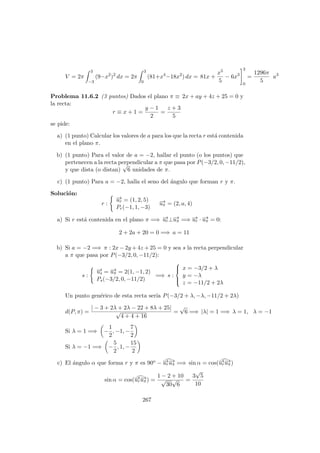V = 2π
3
−3
(9−x2
)2
dx = 2π
3
0
(81+x4
−18x2
) dx = 81x +
x5
5
− 6x3
3
0
=
1296π
5
u3
Problema 11.6.2 (3 puntos) Dados el plano π ≡ 2x + ay + 4z + 25 = 0 y
la recta:
r ≡ x + 1 =
y − 1
2
=
z + 3
5
se pide:
a) (1 punto) Calcular los valores de a para los que la recta r est´a contenida
en el plano π.
b) (1 punto) Para el valor de a = −2, hallar el punto (o los puntos) que
pertenecen a la recta perpendicular a π que pasa por P(−3/2, 0, −11/2),
y que dista (o distan)
√
6 unidades de π.
c) (1 punto) Para a = −2, halla el seno del ´angulo que forman r y π.
Soluci´on:
r :
−→ur = (1, 2, 5)
Pr(−1, 1, −3)
−→uπ = (2, a, 4)
a) Si r est´a contenida en el plano π =⇒ −→ur⊥−→uπ =⇒ −→ur · −→uπ = 0:
2 + 2a + 20 = 0 =⇒ a = 11
b) Si a = −2 =⇒ π : 2x − 2y + 4z + 25 = 0 y sea s la recta perpendicular
a π que pasa por P(−3/2, 0, −11/2):
s :
−→us = −→uπ = 2(1, −1, 2)
Ps(−3/2, 0, −11/2)
=⇒ s :



x = −3/2 + λ
y = −λ
z = −11/2 + 2λ
Un punto gen´erico de esta recta ser´ıa P(−3/2 + λ, −λ, −11/2 + 2λ)
d(P, π) =
| − 3 + 2λ + 2λ − 22 + 8λ + 25|
√
4 + 4 + 16
=
√
6 =⇒ |λ| = 1 =⇒ λ = 1, λ = −1
Si λ = 1 =⇒ −
1
2
, −1, −
7
2
Si λ = −1 =⇒ −
5
2
, 1, −
15
2
c) El ´angulo α que forma r y π es 90o − −→ur
−→uπ =⇒ sin α = cos(−→ur
−→uπ)
sin α = cos(−→ur
−→uπ) =
1 − 2 + 10
√
30
√
6
=
3
√
5
10
267
 