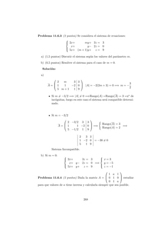 Problema 11.6.3 (2 puntos) Se considera el sistema de ecuaciones:



2x+ my+ 3z = 3
x+ y− 2z = 0
5x+ (m + 1)y+ z = 9
a) (1,5 puntos) Discutir el sistema seg´un los valores del par´ametro m.
b) (0,5 puntos) Resolver el sistema para el caso de m = 0.
Soluci´on:
a)
A =



2 m 3 3
1 1 −2 0
5 m + 1 1 9


 |A| = −2(2m + 3) = 0 =⇒ m = −
3
2
Si m = −3/2 =⇒ |A| = 0 =⇒Rango(A) =Rango(A) = 3 =no de
inc´ognitas, luego en este caso el sistema ser´a compatible determi-
nado.
Si m = −3/2
A =



2 −3/2 3 3
1 1 −2 0
5 −1/2 1 9


 =⇒
Rango(A) = 3
Rango(A) = 2
=⇒
2 3 3
1 −2 0
5 1 9
= −30 = 0
Sistema Incompatible.
b) Si m = 0: 


2x+ 3z = 3
x+ y− 2z = 0
5x+ y+ z = 9
=⇒



x = 3
y = −5
z = −1
Problema 11.6.4 (2 puntos) Dada la matriz A =



1 a 1
0 1 0
0 1 a


 estudiar
para que valores de a tiene inversa y calcularla siempre que sea posible.
268
 