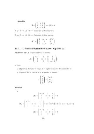 Soluci´on:
A =



1 a 1
0 1 0
0 1 a


 =⇒ |A| = a
Si a = 0 =⇒ |A| = 0 =⇒ la matriz no tiene inversa.
Si a = 0 =⇒ |A| = 0 =⇒ la matriz si tiene inversa:
A−1
=



1 1/a − a −1/a
0 1 0
0 −1/a 1/a



11.7. General-Septiembre 2010 - Opci´on A
Problema 11.7.1 (3 puntos) Dada la matriz:
A =



m − 1 1 m 1
1 m − 1 m 1
1 1 2 m − 1



se pide:
a) (2 puntos). Estudiar el rango de A seg´un los valores del par´ametro m
b) (1 punto). En el caso de m = 0, resolver el sistema
A





x
y
z
t





=



0
0
0



Soluci´on
a)
|A1| =
m − 1 1 m
1 m − 1 m
1 1 2
= 0
|A2| =
m − 1 1 1
1 m − 1 1
1 1 m − 1
= m3
−3m2
+4 = 0 =⇒ m = −1, m = 2
|A1| =
m − 1 1 m
1 m − 1 m
1 1 2
= 0
269
 