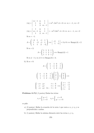 |A3| =
m − 1 m 1
1 m 1
1 2 m − 1
= m3
−3m2
+4 = 0 =⇒ m = −1, m = 2
|A4| =
1 m 1
m − 1 m 1
1 2 m − 1
= −m3
+3m2
−4 = 0 =⇒ m = −1, m = 2
Si m = −1:
A =



−2 1 −1 1
1 −2 −1 1
1 1 2 −2


 =⇒
−2 1
1 −2
= 3 = 0 =⇒ Rango(A) = 2
Si m = 2:
A =



1 1 2 1
1 1 2 1
1 1 2 1


 =⇒ Rango(A) = 1
Si m = −1 y m = 2 =⇒ Rango(A) = 3.
b) Si m = 0:
A =



−1 1 0 1
1 −1 0 1
1 1 2 −1






−1 1 0 1
1 −1 0 1
1 1 2 −1








x
y
z
t





=



0
0
0


 =⇒



−x+ y+ t = 0
x− y+ t = 0
x+ y+ 2z− t = 0
=⇒



x = −λ
y = −λ
z = λ
t = 0
Problema 11.7.2 (3 puntos) Dadas las rectas:
r1 ≡
y = 1
z = 3
r2 ≡
x = 0
y − z = 0
se pide:
a) (2 puntos). Hallar la ecuaci´on de la recta t que corta a r1 y r2 y es
perpendicular a ambas.
b) (1 puntos). Hallar la m´ınima distancia entre las rectas r1 y r2.
270
 