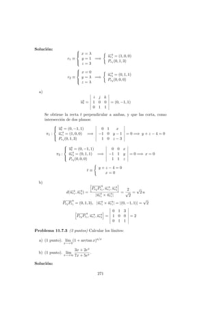 Soluci´on:
r1 ≡



x = λ
y = 1
z = 3
=⇒
−→ur1 = (1, 0, 0)
Pr1 (0, 1, 3)
r2 ≡



x = 0
y = λ
z = λ
=⇒
−→ur2 = (0, 1, 1)
Pr2 (0, 0, 0)
a)
−→ut =
i j k
1 0 0
0 1 1
= (0, −1, 1)
Se obtiene la recta t perpendicular a ambas, y que las corta, como
intersecci´on de dos planos:
π1 :



−→ut = (0, −1, 1)
−→ur1 = (1, 0, 0)
Pr1 (0, 1, 3)
=⇒
0 1 x
−1 0 y − 1
1 0 z − 3
= 0 =⇒ y + z − 4 = 0
π2 :



−→ut = (0, −1, 1)
−→ur2 = (0, 1, 1)
Pr2 (0, 0, 0)
=⇒
0 0 x
−1 1 y
1 1 z
= 0 =⇒ x = 0
t ≡
y + z − 4 = 0
x = 0
b)
d(−→ur1 , −→ur2 ) =
−−−−→
Pr2 Pr1 , −→ur1 , −→ur2
|−→ur1 × −→ur1 |
=
2
√
2
=
√
2 u
−−−−→
Pr2 Pr1 = (0, 1, 3), |−→ur1 × −→ur1 | = |(0, −1, 1)| =
√
2
−−−−→
Pr2 Pr1 , −→ur1 , −→ur2 =
0 1 3
1 0 0
0 1 1
= 2
Problema 11.7.3 (2 puntos) Calcular los l´ımites:
a) (1 punto). l´ım
x−→ 0
(1 + arctan x)a/x
b) (1 punto). l´ım
x−→∞
3x + 2ex
7x + 5ex
.
Soluci´on:
271
 