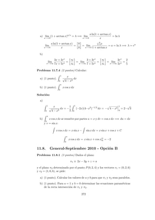 a) l´ım
x−→ 0
(1 + arctan x)a/x
= λ =⇒ l´ım
x−→ 0
a ln(1 + arctan x)
x
= ln λ
l´ım
x−→ 0
a ln(1 + arctan x)
x
=
0
0
= l´ım
x−→ 0
a
1+x2
1 + arctan x
= a = ln λ =⇒ λ = ea
b)
l´ım
x−→∞
3x + 2ex
7x + 5ex
=
∞
∞
= l´ım
x−→∞
3 + 2ex
7 + 5ex
=
∞
∞
= l´ım
x−→∞
2ex
5ex
=
2
5
Problema 11.7.4 (2 puntos) Calcular:
a) (1 punto).
1
0
x
√
4 − x2
dx
b) (1 punto).
π
0
x cos x dx
Soluci´on:
a)
1
0
x
√
4 − x2
dx = −
1
2
1
0
(−2x)(4−x2
)−1/2
dx = − 4 − x2
1
0
= 2−
√
3
b)
π
0
x cos x dx se resuelve por partes u = x y dv = cos x dx =⇒ du = dx
y v = sin x:
x cos x dx = x sin x − sin x dx = x sin x + cos x + C
π
0
x cos x dx = x sin x + cos x]π
0 = −2
11.8. General-Septiembre 2010 - Opci´on B
Problema 11.8.1 (3 puntos) Dados el plano
π1 ≡ 2x − 3y + z = a
y el plano π2 determinado por el punto P(0, 2, 4) y los vectores v1 = (0, 2, 6)
y v2 = (1, 0, b), se pide:
a) (1 punto). Calcular los valores de a y b para que π1 y π2 sean paralelos.
b) (1 punto). Para a = 1 y b = 0 determinar las ecuaciones param´etricas
de la recta intersecci´on de π1 y π2.
272
 