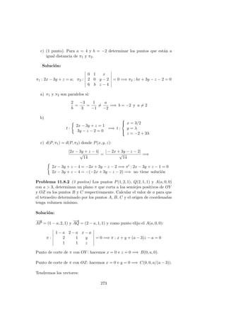 c) (1 punto). Para a = 4 y b = −2 determinar los puntos que est´an a
igual distancia de π1 y π2.
Soluci´on:
π1 : 2x − 3y + z = a; π2 :
0 1 x
2 0 y − 2
6 b z − 4
= 0 =⇒ π2 : bx + 3y − z − 2 = 0
a) π1 y π2 son paralelos si:
2
b
=
−3
3
=
1
−1
=
a
−2
=⇒ b = −2 y a = 2
b)
t :
2x − 3y + z = 1
3y − z − 2 = 0
=⇒ t :



x = 3/2
y = λ
z = −2 + 3λ
c) d(P, π1) = d(P, π2) donde P(x, y, z):
|2x − 3y + z − 4|
√
14
=
| − 2x + 3y − z − 2|
√
14
=⇒
2x − 3y + z − 4 = −2x + 3y − z − 2 =⇒ π : 2x − 3y + z − 1 = 0
2x − 3y + z − 4 = −(−2x + 3y − z − 2) =⇒ no tiene soluci´on
Problema 11.8.2 (3 puntos) Los puntos P(1, 2, 1), Q(2, 1, 1) y A(a, 0, 0)
con a > 3, determinan un plano π que corta a loa semiejes positivos de OY
y OZ en los puntos B y C respectivamente. Calcular el valor de a para que
el tetraedro determinado por los puntos A, B, C y el origen de coordenadas
tenga volumen m´ınimo.
Soluci´on:
−→
AP = (1 − a, 2, 1) y
−→
AQ = (2 − a, 1, 1) y como punto elijo el A(a, 0, 0):
π :
1 − a 2 − a x − a
2 1 y
1 1 z
= 0 =⇒ π : x + y + (a − 3)z − a = 0
Punto de corte de π con OY : hacemos x = 0 e z = 0 =⇒ B(0, a, 0).
Punto de corte de π con OZ: hacemos x = 0 e y = 0 =⇒ C(0, 0, a/(a − 3)).
Tendremos los vectores:
273
 