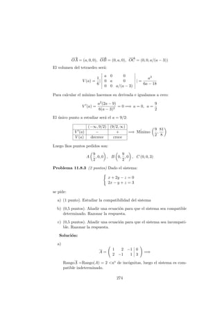 −→
OA = (a, 0, 0),
−−→
OB = (0, a, 0),
−−→
OC = (0, 0, a/(a − 3))
El volumen del tetraedro ser´a:
V (a) =
1
6
|
a 0 0
0 a 0
0 0 a/(a − 3)
| =
a3
6a − 18
Para calcular el m´ınimo hacemos su derivada e igualamos a cero:
V (a) =
a2(2a − 9)
6(a − 3)2
= 0 =⇒ a = 0, a =
9
2
El ´unico punto a estudiar ser´a el a = 9/2:
(−∞, 9/2) (9/2, ∞)
V (a) − +
V (a) decrece crece
=⇒ M´inimo
9
2
,
81
8
Luego lkos puntos pedidos son:
A
9
2
, 0, 0 , B 0,
9
2
, 0 , C (0, 0, 3)
Problema 11.8.3 (2 puntos) Dado el sistema:
x + 2y − z = 0
2x − y + z = 3
se pide:
a) (1 punto). Estudiar la compatibilidad del sistema
b) (0,5 puntos). A˜nadir una ecuaci´on para que el sistema sea compatible
determinado. Razonar la respuesta.
c) (0,5 puntos). A˜nadir una ecuaci´on para que el sistema sea incompati-
ble. Razonar la respuesta.
Soluci´on:
a)
A =
1 2 −1 0
2 −1 1 3
=⇒
RangoA =Rango(A) = 2 <no de inc´ognitas, luego el sistema es com-
patible indeterminado.
274
 