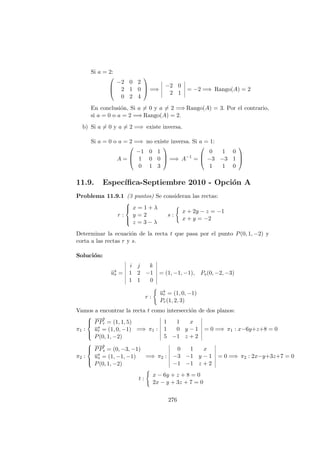Si a = 2:



−2 0 2
2 1 0
0 2 4


 =⇒
−2 0
2 1
= −2 =⇒ Rango(A) = 2
En conclusi´on, Si a = 0 y a = 2 =⇒ Rango(A) = 3. Por el contrario,
si a = 0 o a = 2 =⇒ Rango(A) = 2.
b) Si a = 0 y a = 2 =⇒ existe inversa.
Si a = 0 o a = 2 =⇒ no existe inversa. Si a = 1:
A =



−1 0 1
1 0 0
0 1 3


 =⇒ A−1
=



0 1 0
−3 −3 1
1 1 0



11.9. Espec´ıﬁca-Septiembre 2010 - Opci´on A
Problema 11.9.1 (3 puntos) Se consideran las rectas:
r :



x = 1 + λ
y = 2
z = 3 − λ
s :
x + 2y − z = −1
x + y = −2
Determinar la ecuaci´on de la recta t que pasa por el punto P(0, 1, −2) y
corta a las rectas r y s.
Soluci´on:
−→us =
i j k
1 2 −1
1 1 0
= (1, −1, −1), Ps(0, −2, −3)
r :
−→ur = (1, 0, −1)
Pr(1, 2, 3)
Vamos a encontrar la recta t como intersecci´on de dos planos:
π1 :



−−→
PPr = (1, 1, 5)
−→ur = (1, 0, −1)
P(0, 1, −2)
=⇒ π1 :
1 1 x
1 0 y − 1
5 −1 z + 2
= 0 =⇒ π1 : x−6y+z+8 = 0
π2 :



−−→
PPs = (0, −3, −1)
−→us = (1, −1, −1)
P(0, 1, −2)
=⇒ π2 :
0 1 x
−3 −1 y − 1
−1 −1 z + 2
= 0 =⇒ π2 : 2x−y+3z+7 = 0
t :
x − 6y + z + 8 = 0
2x − y + 3z + 7 = 0
276
 