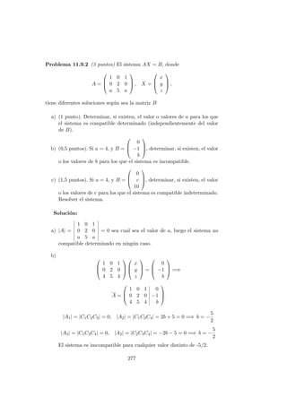 Problema 11.9.2 (3 puntos) El sistema AX = B, donde
A =



1 0 1
0 2 0
a 5 a


 , X =



x
y
z


 ,
tiene diferentes soluciones seg´un sea la matriz B
a) (1 punto). Determinar, si existen, el valor o valores de a para los que
el sistema es compatible determinado (independientemente del valor
de B).
b) (0,5 puntos). Si a = 4, y B =



0
−1
b


, determinar, si existen, el valor
o los valores de b para los que el sistema es incompatible.
c) (1,5 puntos). Si a = 4, y B =



0
c
10


, determinar, si existen, el valor
o los valores de c para los que el sistema es compatible indeterminado.
Resolver el sistema.
Soluci´on:
a) |A| =
1 0 1
0 2 0
a 5 a
= 0 sea cual sea el valor de a, luego el sistema no
compatible determinado en ning´un caso.
b)



1 0 1
0 2 0
4 5 4






x
y
z


 =



0
−1
b


 =⇒
A =



1 0 1 0
0 2 0 −1
4 5 4 b



|A1| = |C1C2C3| = 0, |A2| = |C1C2C4| = 2b + 5 = 0 =⇒ b = −
5
2
|A3| = |C1C3C4| = 0, |A2| = |C2C3C4| = −2b − 5 = 0 =⇒ b = −
5
2
El sistema es imcompatible para cualquier valor distinto de -5/2.
277
 