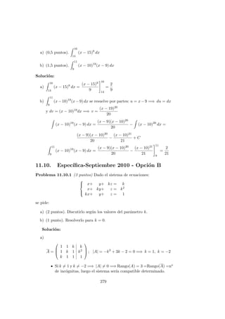 a) (0,5 puntos).
16
14
(x − 15)8
dx
b) (1,5 puntos).
11
9
(x − 10)19
(x − 9) dx
Soluci´on:
a)
16
14
(x − 15)8
dx =
(x − 15)9
9
16
14
=
2
9
b)
11
9
(x−10)19
(x−9) dx se resuelve por partes: u = x−9 =⇒ du = dx
y dv = (x − 10)19dx =⇒ v =
(x − 19)20
20
(x − 10)19
(x − 9) dx =
(x − 9)(x − 10)20
20
− (x − 10)20
dx =
(x − 9)(x − 10)20
20
−
(x − 10)21
21
+ C
11
9
(x − 10)19
(x − 9) dx =
(x − 9)(x − 10)20
20
−
(x − 10)21
21
11
9
=
2
21
11.10. Espec´ıﬁca-Septiembre 2010 - Opci´on B
Problema 11.10.1 (3 puntos) Dado el sistema de ecuaciones:



x+ y+ kz = k
x+ ky+ z = k2
kx+ y+ z = 1
se pide:
a) (2 puntos). Discutirlo seg´un los valores del par´ametro k.
b) (1 punto). Resolverlo para k = 0.
Soluci´on:
a)
A =



1 1 k k
1 k 1 k2
k 1 1 1


 ; |A| = −k3
+ 3k − 2 = 0 =⇒ k = 1, k = −2
Si k = 1 y k = −2 =⇒ |A| = 0 =⇒ Rango(A) = 3 =Rango(A) =no
de inc´ognitas, luego el sistema ser´ıa compatible determinado.
279
 