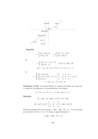Soluci´on:
r :
−→ur = (2, 1, 5)
Pr(1, 1, 5)
s :
−→us = (1, −3, 2)
Ps(−1, 0, 1)
a)
t :
−→ut = (a − 1, 3, −2)
Pt(1, 0, −1)
y t s =⇒ λ−→ut = −→us
λ(a − 1, 3, −2) = (1, −3, 2) =⇒ a = 0, λ = −1
b)
π :



−→ur = (2, 1, 5)
−→us = (1, −3, 2)
Pr(1, 1, 5)
=⇒ π :
2 1 x − 1
1 −3 y − 1
5 2 z − 1
= 0 =⇒
π : 17x + y − 7z + 17 = 0
Problema 11.10.4 (2 puntos) Hallar la ecuaci´on del plano que pasa por
el origen de coordenadas y es perpendicular a los planos:
π1 : 5x − y − 7z = 1, π2 : 2x + 3y + z = 5
Soluci´on:
−→uπ ⊥ −→uπ1 , −→uπ ⊥ −→uπ2 =⇒ −→uπ = −→uπ1 × −→uπ2
−→uπ = −→uπ1 × −→uπ2 =
i j k
5 −1 −7
2 3 1
= (20, −19, 17)
El plano buscado tiene de ecuaci´on π : 20x − 19y + 17z + λ = 0 y como pasa
por el punto (0, 0, 0) =⇒ λ = 0. Luego el plano buscado es:
π : 20x − 19y + 17z = 0
282
 