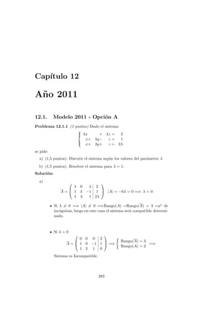 Cap´ıtulo 12
A˜no 2011
12.1. Modelo 2011 - Opci´on A
Problema 12.1.1 (3 puntos) Dado el sistema:



λx + λz = 2
x+ λy− z = 1
x+ 3y+ z = 2λ
se pide:
a) (1,5 puntos). Discutir el sistema seg´un los valores del par´ametro λ
b) (1,5 puntos). Resolver el sistema para λ = 1.
Soluci´on:
a)
A =



λ 0 λ 2
1 λ −1 1
1 3 1 2λ


 |A| = −6λ = 0 =⇒ λ = 0
Si λ = 0 =⇒ |A| = 0 =⇒Rango(A) =Rango(A) = 3 =no de
inc´ognitas, luego en este caso el sistema ser´a compatible determi-
nado.
Si λ = 0
A =



0 0 0 2
1 0 −1 1
1 3 1 0


 =⇒
Rango(A) = 3
Rango(A) = 2
=⇒
Sistema es Incompatible.
283
 