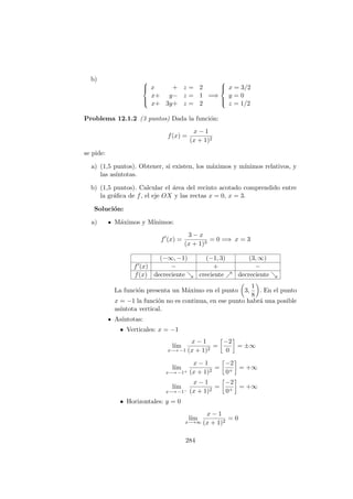 b) 


x + z = 2
x+ y− z = 1
x+ 3y+ z = 2
=⇒



x = 3/2
y = 0
z = 1/2
Problema 12.1.2 (3 puntos) Dada la funci´on:
f(x) =
x − 1
(x + 1)2
se pide:
a) (1,5 puntos). Obtener, si existen, los m´aximos y m´ınimos relativos, y
las as´ıntotas.
b) (1,5 puntos). Calcular el ´area del recinto acotado comprendido entre
la gr´aﬁca de f, el eje OX y las rectas x = 0, x = 3.
Soluci´on:
a) M´aximos y M´ınimos:
f (x) =
3 − x
(x + 1)3
= 0 =⇒ x = 3
(−∞, −1) (−1, 3) (3, ∞)
f (x) − + −
f(x) decreciente creciente decreciente
La funci´on presenta un M´aximo en el punto 3,
1
8
. En el punto
x = −1 la funci´on no es continua, en ese punto habr´a una posible
as´ıntota vertical.
As´ıntotas:
• Verticales: x = −1
l´ım
x−→ −1
x − 1
(x + 1)2
=
−2
0
= ±∞
l´ım
x−→ −1+
x − 1
(x + 1)2
=
−2
0+
= +∞
l´ım
x−→ −1−
x − 1
(x + 1)2
=
−2
0+
= +∞
• Horizontales: y = 0
l´ım
x−→∞
x − 1
(x + 1)2
= 0
284
 