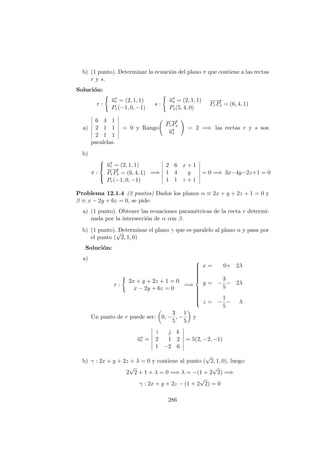 b) (1 punto). Determinar la ecuaci´on del plano π que contiene a las rectas
r y s.
Soluci´on:
r :
−→ur = (2, 1, 1)
Pr(−1, 0, −1)
s :
−→us = (2, 1, 1)
Ps(5, 4, 0)
−−→
PrPs = (6, 4, 1)
a)
6 4 1
2 1 1
2 1 1
= 0 y Rango
−−→
PrPs
−→us
= 2 =⇒ las rectas r y s son
paralelas.
b)
π :



−→ur = (2, 1, 1)
−−→
PrPs = (6, 4, 1)
Pr(−1, 0, −1)
=⇒
2 6 x + 1
1 4 y
1 1 z + 1
= 0 =⇒ 3x−4y−2z+1 = 0
Problema 12.1.4 (2 puntos) Dados los planos α ≡ 2x + y + 2z + 1 = 0 y
β ≡ x − 2y + 6z = 0, se pide:
a) (1 punto). Obtener las ecuaciones param´etricas de la recta r determi-
nada por la intersecci´on de α con β.
b) (1 punto). Determinar el plano γ que es paralelo al plano α y pasa por
el punto (
√
2, 1, 0)
Soluci´on:
a)
r :
2x + y + 2z + 1 = 0
x − 2y + 6z = 0
=⇒



x = 0+ 2λ
y = −
3
5
− 2λ
z = −
1
5
− λ
Un punto de r puede ser: 0, −
3
5
, −
1
5
y
−→ur =
i j k
2 1 2
1 −2 6
= 5(2, −2, −1)
b) γ : 2x + y + 2z + λ = 0 y contiene al punto (
√
2, 1, 0), luego:
2
√
2 + 1 + λ = 0 =⇒ λ = −(1 + 2
√
2) =⇒
γ : 2x + y + 2z − (1 + 2
√
2) = 0
286
 