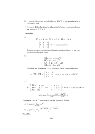 b) (1 punto). Demostrar que el pol´ıgono ABCD es un paralelogramo y
calcular su ´area.
c) (1 punto). Hallar la distancia del punto E al plano π determinado por
los puntos A, B, C y D
Soluci´on:
a)
−−→
AB = (2, 4, −2),
−→
AC = (6, 5, 3),
−−→
AD = (4, 1, 5)
2 4 −2
6 5 3
4 1 5
= 0 =⇒ son coplanarios
Los tres vectores construidos son linealmente dependientes y, por tan-
to, est´an en el mismo plano.
b)
−−→
AB = (2, 4, −2) =
√
24
−−→
BC = (4, 1, 5) =
√
42
−−→
CD = (−2, −4, 2) =
√
24
−−→
AD = (4, 1, 5) =
√
42
Los lados son iguales dos a dos, luego se trata de un paralelogramo.
S = |
−−→
AB ×
−−→
AD| = |
i j k
2 4 −2
4 1 5
| = |2(11, −9, −7)| = 2
√
251 u2
c)
π :



−−→
AB = (2, 4, −2)
−−→
AD = (4, 1, 5)
A(1, −3, 0)
=⇒
2 4 x − 1
4 1 y + 3
−2 5 z
= 0 =⇒ 11x−9y−7z−38 = 0
d(E, π) =
|11 − 14 − 38|
√
251
=
41
√
251
√
251
u
Problema 12.2.3 (2 puntos) Calcular los siguientes l´ımites:
a) (1 punto). l´ım
x−→0+
xe1/x
b) (1 punto). l´ım
x−→0
√
1 + tan x −
√
1 − tan x
x
Soluci´on:
288
 