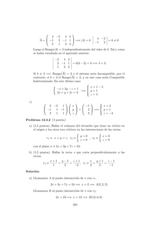 A =



4 −2 4 2
−1 2 −1 1
2 1 2 b


 =⇒ |A| = 0
4 −2
−1 2
= 6 = 0
Luego el Rango(A) = 2 independientemente del valor de b. Tal y como
se hab´ıa estudiado en el apartado anterior.
−2 4 2
2 −1 1
1 2 b
= 6(b − 3) = 0 =⇒ b = 3
Si b = 3 =⇒ Rango(A) = 3 y el sistema ser´ıa Incompatible, por el
contrario, si b = 3 el Rango(A) = 2, y en este caso ser´ıa Compatible
Indeterminado. En este ´ultimo caso:
−x + 2y − z = 1
2x + y + 2z = 3
=⇒



x = 1 − λ
y = 1
z = λ
c) 


2 −2 1
−1 1 −1
2 1 1






x
y
z


 =



−1
2
2


 =⇒



x = 2
y = 1
z = −3
Problema 12.3.2 (3 puntos)
a) (1,5 puntos). Hallar el volumen del tetraedro que tiene un v´ertice en
el origen y los otros tres v´ertices en las intersecciones de las rectas
r1 ≡ x = y = z, r2 ≡
y = 0
z = 0
, r3 ≡
x = 0
z = 0
con el plano π ≡ 2x + 3y + 7z = 24.
b) (1,5 puntos). Hallar la recta s que corta perpendicularmente a las
rectas
r4 ≡
x + 1
1
=
y − 5
2
=
z + 1
−2
, r5 ≡
x
2
=
y + 1
3
=
z − 1
−1
Soluci´on:
a) LLamamos A al punto intersecci´on de π con r1:
2x + 3x + 7x = 24 =⇒ x = 2 =⇒ A(2, 2, 2)
LLamamos B al punto intersecci´on de π con r2:
2x = 24 =⇒ x = 12 =⇒ B(12, 0, 0)
291
 
