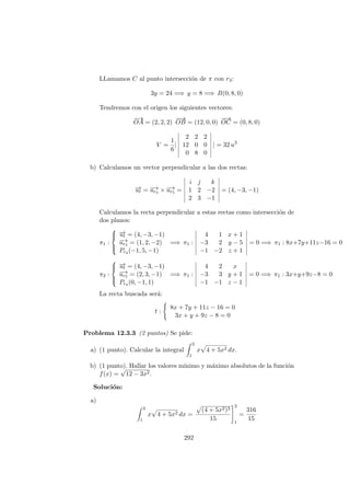 LLamamos C al punto intersecci´on de π con r3:
3y = 24 =⇒ y = 8 =⇒ B(0, 8, 0)
Tendremos con el origen los siguientes vectores:
−→
OA = (2, 2, 2)
−−→
OB = (12, 0, 0)
−−→
OC = (0, 8, 0)
V =
1
6
|
2 2 2
12 0 0
0 8 0
| = 32 u3
b) Calculamos un vector perpendicular a las dos rectas:
−→ut = −→ur4 × −→ur5 =
i j k
1 2 −2
2 3 −1
= (4, −3, −1)
Calculamos la recta perpendicular a estas rectas como intersecci´on de
dos planos:
π1 :



−→ut = (4, −3, −1)
−→ur4 = (1, 2, −2)
Pr4 (−1, 5, −1)
=⇒ π1 :
4 1 x + 1
−3 2 y − 5
−1 −2 z + 1
= 0 =⇒ π1 : 8x+7y+11z−16 = 0
π2 :



−→ut = (4, −3, −1)
−→ur5 = (2, 3, −1)
Pr4 (0, −1, 1)
=⇒ π1 :
4 2 x
−3 3 y + 1
−1 −1 z − 1
= 0 =⇒ π1 : 3x+y+9z−8 = 0
La recta buscada ser´a:
t :
8x + 7y + 11z − 16 = 0
3x + y + 9z − 8 = 0
Problema 12.3.3 (2 puntos) Se pide:
a) (1 punto). Calcular la integral
3
1
x 4 + 5x2 dx.
b) (1 punto). Hallar los valores m´ınimo y m´aximo absolutos de la funci´on
f(x) =
√
12 − 3x2.
Soluci´on:
a)
3
1
x 4 + 5x2 dx =
(4 + 5x2)3
15
3
1
=
316
15
292
 