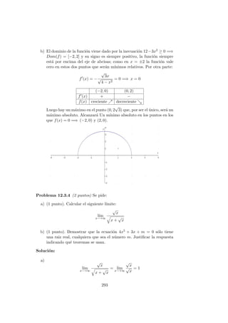 b) El dominio de la funci´on viene dado por la inecuaci´on 12−3x2 ≥ 0 =⇒
Dom(f) = [−2, 2] y su signo es siempre positivo, la funci´on siempre
est´a por encima del eje de abcisas; como en x = ±2 la funci´on vale
cero en estos dos puntos que ser´an m´ınimos relativos. Por otra parte:
f (x) = −
√
3x
√
4 − x2
= 0 =⇒ x = 0
(−2, 0) (0, 2)
f (x) + −
f(x) creciente decreciente
Luego hay un m´aximo en el punto (0, 2
√
3) que, por ser el ´unico, ser´a un
m´aximo absoluto. Alcanzar´a Un m´ınimo absoluto en los puntos en los
que f(x) = 0 =⇒ (−2, 0) y (2, 0).
Problema 12.3.4 (2 puntos) Se pide:
a) (1 punto). Calcular el siguiente l´ımite:
l´ım
x−→∞
√
x
x +
√
x
b) (1 punto). Demostrar que la ecuaci´on 4x5 + 3x + m = 0 s´olo tiene
una raiz real, cualquiera que sea el n´umero m. Justiﬁcar la respuesta
indicando qu´e teoremas se usan.
Soluci´on:
a)
l´ım
x−→∞
√
x
x +
√
x
= l´ım
x−→∞
√
x
√
x
= 1
293
 