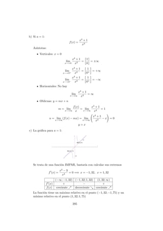 b) Si a = 1:
f(x) =
x4 + 1
x3
As´ıntotas:
Verticales: x = 0
l´ım
x−→ 0
x4 + 1
x3
=
1
0
= ±∞
l´ım
x−→ 0+
x4 + 1
x3
=
1
0+
= +∞
l´ım
x−→ 0−
x4 + 1
x3
=
1
0+
= −∞
Horizontales: No hay
l´ım
x−→∞
x4 + 1
x3
= ∞
Oblicuas: y = mx + n
m = l´ım
x−→∞
f(x)
x
= l´ım
x−→∞
x4 + 1
x4
= 1
n = l´ım
x−→∞
(f(x) − mx) = l´ım
x−→∞
x4 + 1
x3
− x = 0
y = x
c) La gr´aﬁca para a = 1:
Se trata de una funci´on IMPAR, bastar´ıa con calcular sus extremos
f (x) =
x4 − 3
x4
= 0 =⇒ x = −1, 32, x = 1, 32
(−∞; −1, 32) (−1, 32; 1, 32) (1, 32; ∞)
f (x) + − +
f(x) creciente decreciente creciente
La funci´on tiene un m´aximo relativo en el punto (−1, 32; −1, 75) y un
m´ınimo relativo en el punto (1, 32; 1, 75)
295
 
