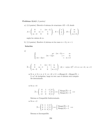 Problema 12.4.2 (3 puntos)
a) (1,5 puntos). Discutir el sistema de ecuaciones AX = B, donde
A =



0 1 (m − 1)
0 m − 1 1
m − 2 0 0


 , X =



x
y
z


 , B =



m
m
m + 2



seg´un los valores de m.
b) (1,5 puntos). Resolver el sistema en los casos m = 0 y m = 1.
Soluci´on:
a)



y+ (m − 1)z = m
(m − 1)y+ z = m
(m − 2)x+ = m + 2
A =



0 1 (m − 1) m
0 m − 1 1 m
m − 2 0 0 m + 2


 |A| = −m(m−2)2
= 0 =⇒ m = 0, m = 2
Si m = 0 y m = 2 =⇒ |A| = 0 =⇒Rango(A) =Rango(A) =
3 =no de inc´ognitas, luego en este caso el sistema ser´a compati-
ble determinado.
Si m = 0
A =



0 1 −1 0
0 −1 1 0
−2 0 0 2


 =⇒
Rango(A) = 2
Rango(A) = 2
=⇒
Sistema es Compatible Indeterminado.
Si m = 2
A =



0 1 1 2
0 1 1 2
0 0 0 4


 =⇒
Rango(A) = 2
Rango(A) = 1
=⇒
Sistema es Incompatible.
296
 