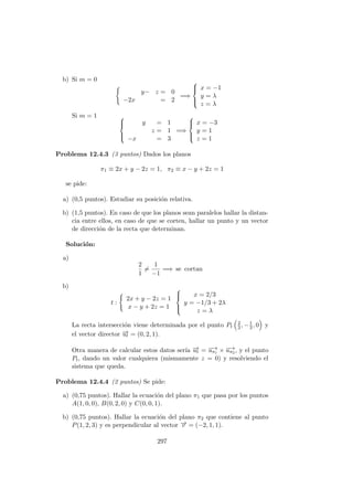 b) Si m = 0
y− z = 0
−2x = 2
=⇒



x = −1
y = λ
z = λ
Si m = 1 


y = 1
z = 1
−x = 3
=⇒



x = −3
y = 1
z = 1
Problema 12.4.3 (3 puntos) Dados los planos
π1 ≡ 2x + y − 2z = 1, π2 ≡ x − y + 2z = 1
se pide:
a) (0,5 puntos). Estudiar su posici´on relativa.
b) (1,5 puntos). En caso de que los planos sean paralelos hallar la distan-
cia entre ellos, en caso de que se corten, hallar un punto y un vector
de direcci´on de la recta que determinan.
Soluci´on:
a)
2
1
=
1
−1
=⇒ se cortan
b)
t :
2x + y − 2z = 1
x − y + 2z = 1



x = 2/3
y = −1/3 + 2λ
z = λ
La recta intersecci´on viene determinada por el punto Pt
2
3, −1
3, 0 y
el vector director −→ut = (0, 2, 1).
Otra manera de calcular estos datos ser´ıa −→ut = −→uπ1 × −→uπ2 , y el punto
Pt, dando un valor cualquiera (mismamente z = 0) y resolviendo el
sistema que queda.
Problema 12.4.4 (2 puntos) Se pide:
a) (0,75 puntos). Hallar la ecuaci´on del plano π1 que pasa por los puntos
A(1, 0, 0), B(0, 2, 0) y C(0, 0, 1).
b) (0,75 puntos). Hallar la ecuaci´on del plano π2 que contiene al punto
P(1, 2, 3) y es perpendicular al vector −→v = (−2, 1, 1).
297
 