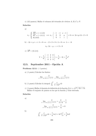 c) (0,5 puntos). Hallar el volumen del tetraedro de v´ertices A, B, C y P.
Soluci´on:
a)
π1 :



−−→
AB = (−1, 2, 0)
−→
AC = (−1, 0, 1)
A(1,0,0)
=⇒ π1 :
−1 −1 x − 1
2 0 y
0 1 z
= 0 =⇒ 2x+y+2z−2 = 0
b) −2x + y + z + λ = 0 =⇒ −2 + 2 + 3 + λ = 0 =⇒ λ = −3:
π2 : 2x − y − z + 3 = 0
c)
−→
AP = (0, 2, 3):
V =
1
6
|
−1 2 0
−1 0 1
0 2 3
| =
1
6
| − 8| =
4
3
u3
12.5. Septiembre 2011 - Opci´on A
Problema 12.5.1 ( 3 puntos).
a) (1 punto) Calcular los l´ımites:
l´ım
x−→ −∞
2
4 + e−(x+1)
l´ım
x−→ +∞
2
4 + e−(x+1)
b) (1 punto) Calcular la integral:
1
0
x
1 + 3x2
dx
c) (1 punto) Hallar el dominio de deﬁnici´on de la funci´on f(x) =
√
x2 + 9x + 14.
Hallar el conjunto de puntos en los que la funci´on f tiene derivada.
Soluci´on:
a)
l´ım
x−→ +∞
2
4 + e−(x+1)
=
2
4 + 0
=
1
2
l´ım
x−→ −∞
2
4 + e−(x+1)
=
2
∞
= 0
b)
1
0
x
1 + 3x2
dx =
1
6
ln |1 + 3x2
|
1
0
=
1
3
ln 2
298
 