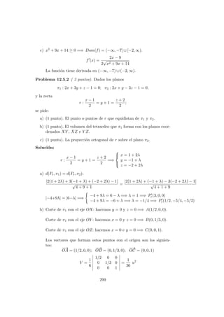 c) x2 + 9x + 14 ≥ 0 =⇒ Dom(f) = (−∞, −7] ∪ [−2, ∞).
f (x) =
2x − 9
2
√
x2 + 9x + 14
La funci´on tiene derivada en (−∞, −7) ∪ (−2, ∞).
Problema 12.5.2 ( 3 puntos). Dados los planos
π1 : 2x + 3y + z − 1 = 0; π2 : 2x + y − 3z − 1 = 0,
y la recta
r :
x − 1
2
= y + 1 =
z + 2
2
;
se pide:
a) (1 punto). El punto o puntos de r que equidistan de π1 y π2.
b) (1 punto). El volumen del tetraedro que π1 forma con los planos coor-
denados XY , XZ e Y Z.
c) (1 punto). La proyecci´on ortogonal de r sobre el plano π2.
Soluci´on:
r :
x − 1
2
= y + 1 =
z + 2
2
=⇒



x = 1 + 2λ
y = −1 + λ
z = −2 + 2λ
a) d(Pr, π1) = d(Pr, π2):
|2(1 + 2λ) + 3(−1 + λ) + (−2 + 2λ) − 1|
√
4 + 9 + 1
=
|2(1 + 2λ) + (−1 + λ) − 3(−2 + 2λ) − 1|
√
4 + 1 + 9
|−4+9λ| = |6−λ| =⇒
−4 + 9λ = 6 − λ =⇒ λ = 1 =⇒ Pr(3, 0, 0)
−4 + 9λ = −6 + λ =⇒ λ = −1/4 =⇒ Pr(1/2, −5/4, −5/2)
b) Corte de π1 con el eje OX: hacemos y = 0 y z = 0 =⇒ A(1/2, 0, 0).
Corte de π1 con el eje OY : hacemos x = 0 y z = 0 =⇒ B(0, 1/3, 0).
Corte de π1 con el eje OZ: hacemos x = 0 e y = 0 =⇒ C(0, 0, 1).
Los vectores que forman estos puntos con el origen son los siguien-
tes:
−→
OA = (1/2, 0, 0);
−−→
OB = (0, 1/3, 0);
−−→
OC = (0, 0, 1)
V =
1
6
1/2 0 0
0 1/3 0
0 0 1
=
1
36
u2
299
 