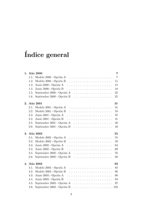 ´Indice general
1. A˜no 2000 7
1.1. Modelo 2000 - Opci´on A . . . . . . . . . . . . . . . . . . . . 7
1.2. Modelo 2000 - Opci´on B . . . . . . . . . . . . . . . . . . . . 11
1.3. Junio 2000 - Opci´on A . . . . . . . . . . . . . . . . . . . . . 15
1.4. Junio 2000 - Opci´on B . . . . . . . . . . . . . . . . . . . . . 18
1.5. Septiembre 2000 - Opci´on A . . . . . . . . . . . . . . . . . . 22
1.6. Septiembre 2000 - Opci´on B . . . . . . . . . . . . . . . . . . 25
2. A˜no 2001 31
2.1. Modelo 2001 - Opci´on A . . . . . . . . . . . . . . . . . . . . 31
2.2. Modelo 2001 - Opci´on B . . . . . . . . . . . . . . . . . . . . 34
2.3. Junio 2001 - Opci´on A . . . . . . . . . . . . . . . . . . . . . 37
2.4. Junio 2001 - Opci´on B . . . . . . . . . . . . . . . . . . . . . 41
2.5. Septiembre 2001 - Opci´on A . . . . . . . . . . . . . . . . . . 46
2.6. Septiembre 2001 - Opci´on B . . . . . . . . . . . . . . . . . . 49
3. A˜no 2002 55
3.1. Modelo 2002 - Opci´on A . . . . . . . . . . . . . . . . . . . . 55
3.2. Modelo 2002 - Opci´on B . . . . . . . . . . . . . . . . . . . . 59
3.3. Junio 2002 - Opci´on A . . . . . . . . . . . . . . . . . . . . . 64
3.4. Junio 2002 - Opci´on B . . . . . . . . . . . . . . . . . . . . . 69
3.5. Septiembre 2002 - Opci´on A . . . . . . . . . . . . . . . . . . 76
3.6. Septiembre 2002 - Opci´on B . . . . . . . . . . . . . . . . . . 80
4. A˜no 2003 83
4.1. Modelo 2003 - Opci´on A . . . . . . . . . . . . . . . . . . . . 83
4.2. Modelo 2003 - Opci´on B . . . . . . . . . . . . . . . . . . . . 86
4.3. Junio 2003 - Opci´on A . . . . . . . . . . . . . . . . . . . . . 90
4.4. Junio 2003 - Opci´on B . . . . . . . . . . . . . . . . . . . . . 94
4.5. Septiembre 2003 - Opci´on A . . . . . . . . . . . . . . . . . . 97
4.6. Septiembre 2003 - Opci´on B . . . . . . . . . . . . . . . . . . . 102
3
 